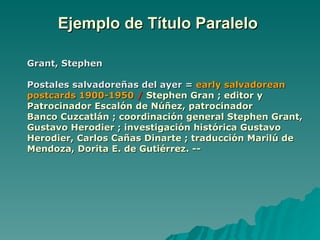 Ejemplo de Título Paralelo  Grant, Stephen Postales salvadoreñas del ayer =  early salvadorean postcards 1900-1950   /   Stephen Gran ; editor y Patrocinador Escalón de Núñez, patrocinador  Banco Cuzcatlán ; coordinación general Stephen Grant, Gustavo Herodier ; investigación histórica Gustavo Herodier, Carlos Cañas Dinarte ; traducción Marilú de Mendoza, Dorita E. de Gutiérrez. -- 
