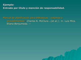 Ejemplo: Entrada por título y mención de responsabilidad. Manual de planificación para bibliotecas : sistemas y procedimientos   /   Charles R. McClure...[et al.] ; tr. Luis Mira,  Eliana Benjumeda. -- 