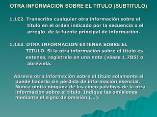 OTRA INFORMACION SOBRE EL TITULO (SUBTITULO) 1.1E2. Transcriba cualquier otra información sobre el  título en el orden indicado por la secuencia o el  arreglo  de la fuente principal de información. 1.1E3. OTRA INFORMACION EXTENSA SOBRE EL  TITULO. Si la otra información sobre el título es  extensa, regístrela en una nota (véase 1.7B5) o  abréviela. Abrevie otra información sobre el título solamente si puede hacerlo sin pérdida de información esencial. Nunca omita ninguna de las cinco palabras de la otra información sobre el título. Indique las omisiones mediante el signo de omisión (…). 