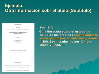 Ejemplo: Otra información sobr el título (Subtítulo).   Boa, Eric Guía ilustrada sobre el estado de salud de los árboles :  reconocimiento e interpretación de síntomas y daños  /   Eric Boa ; traducido por  Dinora Alicia Villeda. -- 
