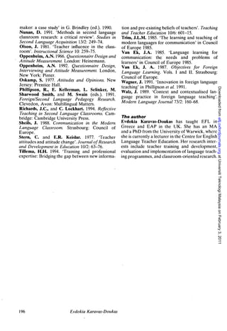 maker: a case study' in G. Brindley (ed.)- 1990.      tion and pre-existing beliefs of teachers'. Teaching
Nunan, D. 1991. 'Methods in second language           and Teacher Education 10/6: 601-15.
classroom research: a critical review'. Studies in    Trim, J.L.M. 1985. 'The learning and teaching of
Second Language Acquisition 13/2: 249-74.             modern languages for communication' in Council
Olson, J. 1981. 'Teacher influence in the class-      of Europe 1985.
room'. Instructional Science 10: 259-75.              Van Ek, J.A. 1985. 'Language learning for
Oppenheim, A.N. 1966. Questionnaire Design and        communication: the needs and problems of
Attitude Measurement. London: Heinemann.              learners' in Council of Europe 1985.
Oppenheim, A.N. 1992. Questionnaire Design,           Van Ek, J. A. 1987. Objectives for Foreign
Interviewing and Attitude Measurement. London,        Language Learning. Vols. I and II. Strasbourg:
New York: Pinter.
                                                      Council of Europe.
Oskamp, S. 1977. Attitudes and Opinions. New          Wagner, J. 1991. 'Innovation in foreign language
Jersey: Prentice Hall.                                teaching' in Phillipson et al. 1991.




                                                                                                              Downloaded from eltj.oxfordjournals.org at Universiti Teknologi Malaysia on February 3, 2011
PhilJipson, R., E. Kellerman, L. Selinker, M.
Sharwood Smith, and M. Swain (eds.). 1991.            Walz, J. 1989. 'Context and contextuaiised lan-
Foreign/Second Language Pedagogy Research.            guage practice in foreign language teaching'.
Clevedon, Avon: Multilingual Matters.                 Modern Language Journal 73/2: 160-68.
Richards, J.C., and C. Lockhart. 1994. Reflective
Teaching in Second Language Classrooms. Cam-
bridge: Cambridge University Press.                    The author
Sheils, J. 1988. Communication in the Modern          Evdokia Karavas-Doukas has taught EFL in
Language Classroom. Strasbourg: Council of            Greece and EAP in the UK. She has an MA
Europe.                                               and a PhD from the University of Warwick, where
Stern, C. and E.R. Keislar. 1977. 'Teacher            she is currently a lecturer in the Centre for English
attitudes and attitude change'. Journal of Research   Language Teacher Education. Her research inter-
and Development in Education 10/2: 63-76.             ests include teacher training and development,
Tillema, H.H. 1994. 'Training and professional        evaluation and implementation of language teach-
expertise: Bridging the gap between new informa-      ing programmes, and classroom-oriented research.




196                       Evdokia Karavas-Doukas
 