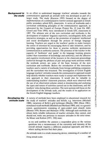 Background to     In an effort to understand language teachers' attitudes towards the
     the study    communicative approach an attitude scale was developed as part of a
                  larger study. The study (Karavas 1993) focused on the degree of
                  implementation of a communicative learner-centred approach in Greek
                  public secondary school EFL classrooms. A series of textbooks and a
                  curriculum embodying principles of the communicative approach, as
                  advocated by the Council of Europe Project No. 12 (van Ek 1987,
                  Girard and Trim 1993), were introduced in Greek EFL classrooms in
                  1987. The ultimate aim of the new curriculum and textbooks is the
                  development of students' linguistic repertoire, sociolinguistic skills, and
                  interactive strategies, as well as the promotion of students' intellectual




                                                                                                 Downloaded from eltj.oxfordjournals.org at Universiti Teknologi Malaysia on February 3, 2011
                  and social development through the process of foreign language
                  learning. Teachers are urged in the teachers' guides to make learners
                  the centre of attention by encouraging them to take initiatives, and by
                  providing opportunities for them to practise authentic spontaneous
                  communication in authentic contexts. The presence of the teacher in the
                  capacity of 'facilitator' and 'guide' to the language learning process
                  (rather than transmitter of knowledge and authority), and the affective
                  and cognitive involvement of the learners in the classroom proceedings
                  (achieved through the plethora of pair and group work activities within
                  the textbook series), are some of the basic features of the new
                  curriculum and textbooks. Before the introduction of this innovation
                  teachers used a variety of textbooks from foreign publishing companies
                  and the curriculum was structural. The investigation of Greek English
                  language teachers' attitudes towards the communicative approach would
                  help identify whether teachers were ready to accept and implement this
                  new approach in their classrooms. It would also be valuable in
                  understanding teachers' classroom practices, which were observed with
                  the use of an observation scheme aimed at documenting and analysing
                  the types and nature of activities carried out in the classrooms, and the
                  teachers' roles during those activities. The next sections will focus on the
                  development of the attitude scale, and the results of its application on
                  the Greek English language teachers.

Developing the    A variety of methods have been employed in educational research for
 attitude scale   the study of teachers' attitudes and beliefs, e.g. interviews (Mitchell
                  1988), variations of Kelly's grid technique (Munby 1982; Olson 1981),
                  stimulated recall methods (Mitchell and Marland 1989), and, to a greater
                  extent, questionnaires consisting of open-ended (and closed) items
                  (Bennet 1976; Brown and Mclntyre 1978). Although such methods can
                  obtain fairly reliable indications of teacher attitudes, they cannot, and
                  should not, make any pretence to measure attitudes in the strict sense.
                  As Moser and Kalton (1971: 350) state:
                    to try and combine the answers a respondent gives to the various
                    questions into a measurement of the extremity and intensity of his
                    overall attitude requires a different analytical approach; and this is
                    where scaling devices find their place.
                  An attitude scale is a crude measuring device, consisting of a number of
                  Using altitude scales                                                   189
 