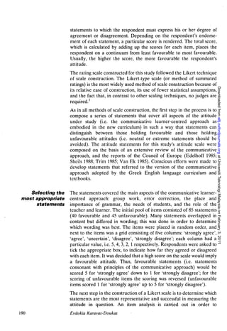 statements to which the respondent must express his or her degree of
                    agreement or disagreement. Depending on the respondent's endorse-
                    ment of each statement, a particular score is rendered. The total score,
                    which is calculated by adding up the scores for each item, places the
                    respondent on a continuum from least favourable to most favourable.
                    Usually, the higher the score, the more favourable the respondent's
                    attitude.
                    The rating scale constructed for this study followed the Likert technique
                    of scale construction. The Likert-type scale (or method of summated
                    ratings) is the most widely used method of scale construction because of




                                                                                                   Downloaded from eltj.oxfordjournals.org at Universiti Teknologi Malaysia on February 3, 2011
                    its relative ease of construction, its use of fewer statistical assumptions,
                    and the fact that, in contrast to other scaling techniques, no judges are
                    required.1
                    As in all methods of scale construction, the first step in the process is to
                    compose a series of statements that cover all aspects of the attitude
                    under study (i.e. the communicative learner-centred approach as
                    embodied in the new curriculum) in such a way that statements can
                    distinguish between those holding favourable and those holding
                    unfavourable attitudes (i.e. neutral or extreme statements should be
                    avoided). The attitude statements for this study's attitude scale were
                    composed on the basis of an extensive review of the communicative
                    approach, and the reports of the Council of Europe (Edelhoff 1985;
                    Sheils 1988; Trim 1985; Van Ek 1985). Conscious efforts were made to
                    develop statements that referred to the version of the communicative
                    approach adopted by the Greek English language curriculum and
                    textbooks.

    Selecting the   The statements covered the main aspects of the communicative learner-
 most appropriate   centred approach: group work, error correction, the place and
      statements    importance of grammar, the needs of students, and the role of the
                    teacher and learner. The initial pool of items consisted of 85 statements
                    (40 favourable and 45 unfavourable). Many statements overlapped in
                    content but differed in wording; this was done in order to determine
                    which wording was best. The items were placed in random order, and
                    next to the items was a grid consisting of five columns: 'strongly agree',
                    'agree', 'uncertain', 'disagree', 'strongly disagree'; each column had a
                    particular value, i.e. 5, 4, 3, 2,1 respectively. Respondents were asked to
                    tick the appropriate box, to indicate how far they agreed or disagreed
                    with each item. It was decided that a high score on the scale would imply
                    a favourable attitude. Thus, favourable statements (i.e. statements
                    consonant with principles of the communicative approach) would be
                    scored 5 for 'strongly agree' down to 1 for 'strongly disagree'; for the
                    scoring of unfavourable items the scoring was reversed (unfavourable
                    items scored 1 for 'strongly agree' up to 5 for 'strongly disagree').
                    The next step in the construction of a Likert scale is to determine which
                    statements are the most representative and successful in measuring the
                    attitude in question. An item analysis is carried out in order to
190                 Evdokia Karavas-Doukas
 