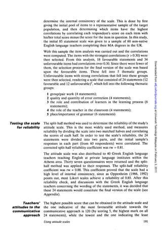 determine the internal consistency of the scale. This is done by first
                      giving the initial pool of items to a representative sample of the target
                      population, and then determining which items have the highest
                      correlations by correlating each respondent's score on each item with
                      his/her total score minus the score for the item in question. In this study,
                      the initial 85 statement scale was given to a sample of 60 non-native
                      English language teachers completing their MA degrees in the UK.
                      With this sample the item analysis was carried out and the correlations
                      were computed. The items with the strongest correlations (r > 0.30) were
                      then selected. From this analysis, 18 favourable statements and 34




                                                                                                     Downloaded from eltj.oxfordjournals.org at Universiti Teknologi Malaysia on February 3, 2011
                      unfavourable items had correlations over 0.30. Since there were fewer of
                      them, the selection process for the final version of the scale was based
                      upon the favourable items. These fell into 5 thematic groups.
                      Unfavourable items with strong correlations that fell into these groups
                      were then selected, rendering a scale that consisted of 24 statements (12
                      favourable and 12 unfavourable)2, which fell into the following thematic
                      groups:
                        1 group/pair work (4 statements);
                        2 quality and quantity of error correction (4 statements);
                        3 the role and contribution of learners in the learning process (6
                          statements);
                        4 the role of the teacher in the classroom (4 statements);
                        5 place/importance of grammar (6 statements).

Testing the scale     The split-half method was used to determine the reliability of the study's
    for reliability   attitude scale. This is the most widely used method, and measures
                      reliability by dividing the scale into two matched halves and correlating
                      the scores of each half. In order to test the scale's reliability, the 24
                      statements were divided into two parts, and the initial sample's
                      responses in each part (from 60 respondents) were correlated. The
                      corrected split-half reliability coefficient was rw = 0.81.
                      The attitude scale was also distributed to 40 Greek English language
                      teachers teaching English at private language institutes within the
                      Athens area. Thirty seven questionnaires were returned and the split-
                      half method was applied to their responses. The split-half reliability
                      coefficient was rw = 0.88. This coefficient proved that the scale had a
                      high level of internal consistency, since as Oppenheim (1966, 1992)
                      points out, most Likert scales achieve a reliability of 0.85. After this
                      reliability check, and discussions with the Greek English language
                      teachers concerning the wording of the statements, it was decided that
                      these 24 statements would constitute the final version of the scale (see
                      Appendix).

        Teachers'     The highest possible score that can be obtained in the attitude scale and
 attitudes to the     the one indicative of the most favourable attitude towards the
 communicative        communicative approach is 120 (by scoring 5, the highest mark on all
        approach      24 statements), while the lowest and the one indicating the least
                      Using attitude scales                                                    191
 