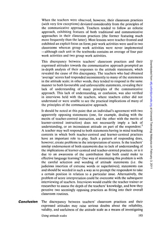 When the teachers were observed, however, their classroom practices
             (with very few exceptions) deviated considerably from the principles of
             the communicative approach. Teachers tended to follow an eclectic
             approach, exhibiting features of both traditional and communicative
             approaches in their classroom practices (the former featuring much
             more frequently than the latter). Most lessons were teacher-fronted and
             exhibited an explicit focus on form; pair work activities were used in two
             classrooms whereas group work activities were never implemented
             —although each unit in the textbooks contains an average of four pair
             work activities and two group work activities.




                                                                                           Downloaded from eltj.oxfordjournals.org at Universiti Teknologi Malaysia on February 3, 2011
             This discrepancy between teachers' classroom practices and their
             expressed attitudes towards the communicative approach prompted an
             in-depth analysis of their responses to the attitude statements, which
             revealed the cause of this discrepancy. The teachers who had obtained
             'average' scores had responded inconsistently to many of the statements
             in the attitude scale; in other words, they tended to respond in the same
             manner to both favourable and unfavourable statements, revealing their
             lack of understanding of many principles of the communicative
             approach. This lack of understanding, or confusion, was also verified
             in interviews held with the teachers, where teachers either did not
             understand or were unable to see the practical implications of many of
             the principles of the communicative approach.
             It should be noted at this point that an individual's agreement with two
             apparently opposing statements (one, for example, dealing with the
             merits of teacher-centred instruction, and the other with the merits of
             learner-centred instruction) does not necessarily imply a lack of
             understanding, or an inconsistent attitude on part of the respondent.3
             A teacher may well respond to both statements having in mind teaching
             contexts in which both teacher-centred and learner-centred practices
             have an important role to play. Such a pattern of responding does,
             however, create problems in the interpretation of scores. Is the teachers'
             similar endorsement of both statements due to lack of understanding of
             the implications of learner-centred and teacher-centred practices, or is it
             due to an awareness of the contribution that both could make to
             effective language learning? One way of minimizing this problem is with
             the careful selection and wording of attitude statements (i.e. the
             judicious insertion of extreme words or superlatives); statements can
             and should be worded in such a way as to prompt the respondent to take
             a certain position in relation to a particular issue. Alternatively, the
             problem of score interpretation could be overcome with the subsequent
             interviewing of teachers. Interviews would enable the teacher trainer or
             researcher to assess the depth of the teachers' knowledge, and how they
             perceive two seemingly opposing practices as fitting into their overall
             classroom routines.

Conclusion   The discrepancy between teachers' classroom practices and their
             expressed attitudes may raise serious doubts about the reliability,
             validity, and usefulness of the attitude scale as a means of investigating
             Using attitude scales                                                  193
 