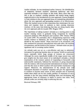 teacher attitudes. As was mentioned earlier, however, the identification
      of disparities between teachers' classroom behaviour and their
      expressed attitudes is not unique to this study. More often than not,
      this is due to teachers' existing attitudes and beliefs being largely
      neglected prior to the introduction of a new approach. Courses designed
      to train teachers in the new approach focus on transmitting information
      about the new approach and persuading teachers of its effectiveness.
      When the teachers return to their classrooms they misinterpret the new
      ideas and translate them to conform to their existing classroom
      routines—at the same time believing that they are doing exactly what
      the new approach calls for (Lamb 1995; Wagner 1991).




                                                                                  Downloaded from eltj.oxfordjournals.org at Universiti Teknologi Malaysia on February 3, 2011
      The importance of taking teachers' attitudes as a starting point in any
      teacher training course is gradually being recognized by teacher
      educators (Johnson 1994; Richards and Lockhart 1994; Tillema 1994).
      As Lamb (1995: 79) concluded, after a disappointing experience with
      teacher trainees in Indonesia, the focus of teacher training courses
      should be the teacher beliefs: 'These need first to be articulated, and
      then analysed for potential contradictions with each other, the teaching
      circumstances, and the beliefs of the learners.' Attitude scales can play a
      significant role in revealing teacher beliefs.
      An attitude scale can act as a cost-effective and easy to administer
      instrument for gathering baseline data on trainees' beliefs on particular
      issues, especially where large groups of trainees are concerned.
      Although the scores (specifically middle of the range scores) may not
      give insights into the exact nature of an individual's attitudes, a closer
      examination of the trainees' pattern of responding to favourable and
      unfavourable statements, followed by interviews or group discussions
      with the trainees, will reveal potential contradictions in trainees' beliefs,
      and thus the areas in which teachers will need further clarification and
      support. Moreover, the administration of the attitude scale and
      subsequent discussion of teachers' responses will give the opportunity
      to teachers to become more aware of their attitudes and of elements
      within them which can be less readily justified. If awareness of one's
      attitudes is the first step towards clarifying them and developing the
      appropriate frame of reference in which to receive new ideas, then
      attitude scales can certainly help in achieving this aim.
      Received February 1995




194   Evdokia Karavas-Doukas
 