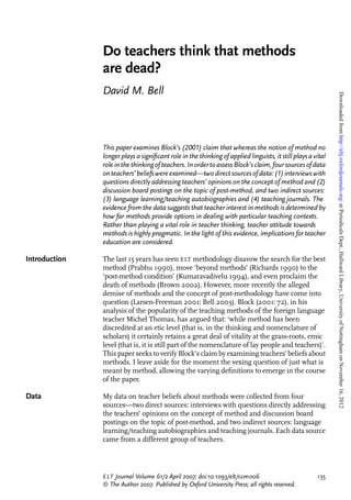 Do teachers think that methods
               are dead?
               David M. Bell




                                                                                                             Downloaded from http://eltj.oxfordjournals.org/ at Periodicals Dept., Hallward Library, University of Nottingham on November 16, 2012
               This paper examines Block’s (2001) claim that whereas the notion of method no
               longer plays a signiﬁcant role in the thinking of applied linguists, it still plays a vital
               role in the thinking of teachers. In order to assess Block’s claim, four sources of data
               on teachers’ beliefs were examined—two direct sources of data: (1) interviews with
               questions directly addressing teachers’ opinions on the concept of method and (2)
               discussion board postings on the topic of post-method, and two indirect sources:
               (3) language learning/teaching autobiographies and (4) teaching journals. The
               evidence from the data suggests that teacher interest in methods is determined by
               how far methods provide options in dealing with particular teaching contexts.
               Rather than playing a vital role in teacher thinking, teacher attitude towards
               methods is highly pragmatic. In the light of this evidence, implications for teacher
               education are considered.

Introduction   The last 15 years has seen ELT methodology disavow the search for the best
               method (Prabhu 1990), move ‘beyond methods’ (Richards 1990) to the
               ‘post-method condition’ (Kumaravadivelu 1994), and even proclaim the
               death of methods (Brown 2002). However, more recently the alleged
               demise of methods and the concept of post-methodology have come into
               question (Larsen-Freeman 2001; Bell 2003). Block (2001: 72), in his
               analysis of the popularity of the teaching methods of the foreign language
               teacher Michel Thomas, has argued that: ‘while method has been
               discredited at an etic level (that is, in the thinking and nomenclature of
               scholars) it certainly retains a great deal of vitality at the grass-roots, emic
               level (that is, it is still part of the nomenclature of lay people and teachers)’.
               This paper seeks to verify Block’s claim by examining teachers’ beliefs about
               methods. I leave aside for the moment the vexing question of just what is
               meant by method, allowing the varying deﬁnitions to emerge in the course
               of the paper.

Data           My data on teacher beliefs about methods were collected from four
               sources—two direct sources: interviews with questions directly addressing
               the teachers’ opinions on the concept of method and discussion board
               postings on the topic of post-method, and two indirect sources: language
               learning/teaching autobiographies and teaching journals. Each data source
               came from a different group of teachers.




               E LT Journal Volume 61/2 April 2007; doi:10.1093/elt/ccm006                            135
               ª The Author 2007. Published by Oxford University Press; all rights reserved.
 