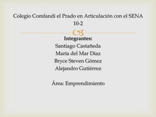 Colegio Comfandi el Prado en Articulación con el SENA
                        10-2

                        
                    Integrantes:
                Santiago Castañeda
                María del Mar Díaz
                Bryce Steven Gómez
                Alejandro Gutiérrez

               Área: Emprendimiento
 