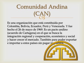 Comunidad Andina
           (CAN)
                        
Es una organización que está constituida por
Colombia, Bolivia, Ecuador, Perú y Venezuela. Y fue
hecho el 26 de mayo de 1969. Es un pacto andino
(acuerdo de Cartagena) en el que se busca la
integración regional y cooperación, económico y social
y hacer crecer el mercado. También para poder exportar
e importar a estos países sin pagar impuestos.
 