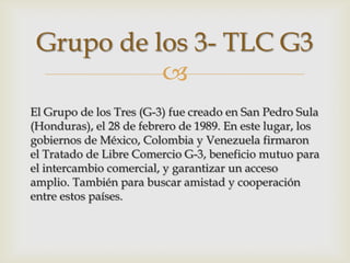 Grupo de los 3- TLC G3
           
El Grupo de los Tres (G-3) fue creado en San Pedro Sula
(Honduras), el 28 de febrero de 1989. En este lugar, los
gobiernos de México, Colombia y Venezuela firmaron
el Tratado de Libre Comercio G-3, beneficio mutuo para
el intercambio comercial, y garantizar un acceso
amplio. También para buscar amistad y cooperación
entre estos países.
 