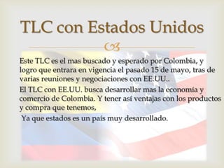 TLC con Estados Unidos
          
Este TLC es el mas buscado y esperado por Colombia, y
logro que entrara en vigencia el pasado 15 de mayo, tras de
varias reuniones y negociaciones con EE.UU..
El TLC con EE.UU. busca desarrollar mas la economía y
comercio de Colombia. Y tener así ventajas con los productos
y compra que tenemos,
 Ya que estados es un país muy desarrollado.
 