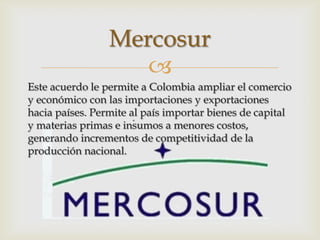 Mercosur
                    
Este acuerdo le permite a Colombia ampliar el comercio
y económico con las importaciones y exportaciones
hacia países. Permite al país importar bienes de capital
y materias primas e insumos a menores costos,
generando incrementos de competitividad de la
producción nacional.
 