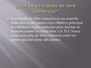  Un tratado de libre comercio es un acuerdo
entre dos o más países cuyo objetivo principal
es establecer reglas comunes para normar la
relación comercial entre ellos. Un TLC busca
crear una zona de libre comercio entre los
países que son parte del mismo.
 