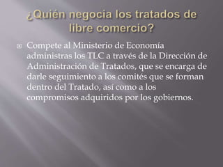  Compete al Ministerio de Economía
administras los TLC a través de la Dirección de
Administración de Tratados, que se encarga de
darle seguimiento a los comités que se forman
dentro del Tratado, así como a los
compromisos adquiridos por los gobiernos.
 