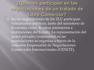  En las negociaciones de los TLC participan
funcionarios públicos, tanto del ministerio de
Economía como de otros ministerios e
instituciones del Estado. La representación del
sector privado/empresarial en las
negociaciones se organiza a través de la
comisión Empresarial de Negociaciones
Comerciales Internacionales (CENCIT).
 