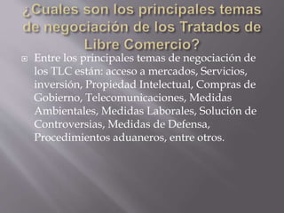  Entre los principales temas de negociación de
los TLC están: acceso a mercados, Servicios,
inversión, Propiedad Intelectual, Compras de
Gobierno, Telecomunicaciones, Medidas
Ambientales, Medidas Laborales, Solución de
Controversias, Medidas de Defensa,
Procedimientos aduaneros, entre otros.
 