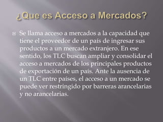  Se llama acceso a mercados a la capacidad que
tiene el proveedor de un país de ingresar sus
productos a un mercado extranjero. En ese
sentido, los TLC buscan ampliar y consolidar el
acceso a mercados de los principales productos
de exportación de un país. Ante la ausencia de
un TLC entre países, el acceso a un mercado se
puede ver restringido por barreras arancelarias
y no arancelarias.
 