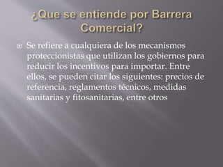  Se refiere a cualquiera de los mecanismos
proteccionistas que utilizan los gobiernos para
reducir los incentivos para importar. Entre
ellos, se pueden citar los siguientes: precios de
referencia, reglamentos técnicos, medidas
sanitarias y fitosanitarias, entre otros
 