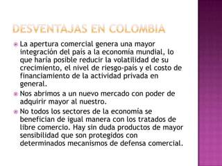  La apertura comercial genera una mayor
  integración del país a la economía mundial, lo
  que haría posible reducir la volatilidad de su
  crecimiento, el nivel de riesgo-país y el costo de
  financiamiento de la actividad privada en
  general.
 Nos abrimos a un nuevo mercado con poder de
  adquirir mayor al nuestro.
 No todos los sectores de la economía se
  benefician de igual manera con los tratados de
  libre comercio. Hay sin duda productos de mayor
  sensibilidad que son protegidos con
  determinados mecanismos de defensa comercial.
 