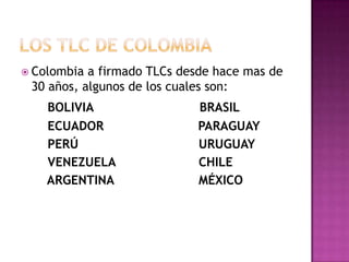  Colombia a firmado TLCs desde hace mas de
 30 años, algunos de los cuales son:
    BOLIVIA                 BRASIL
    ECUADOR                 PARAGUAY
    PERÚ                    URUGUAY
    VENEZUELA               CHILE
    ARGENTINA               MÉXICO
 