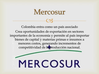 Mercosur
                  
        Colombia entra como un país asociado
   Crea oportunidades de exportación en sectores
importantes de la economía y permite al país importar
   bienes de capital y materias primas e insumos a
     menores costos, generando incrementos de
      competitividad de la producción nacional.
 