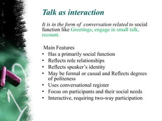 Talk as interaction
It is in the form of conversation related to social
function like Greetings, engage in small talk,
recount.

 Main Features
• Has a primarily social function
• Reflects role relationships
• Reflects speaker‟s identity
• May be formal or casual and Reflects degrees
  of politeness
• Uses conversational register
• Focus on participants and their social needs
• Interactive, requiring two-way participation
 