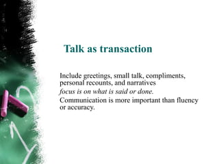 Talk as transaction

Include greetings, small talk, compliments,
personal recounts, and narratives
focus is on what is said or done.
Communication is more important than fluency
or accuracy.
 