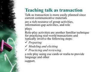 Teaching talk as transaction
Talk as transaction is more easily planned since
current communicative materials
are a rich resource of group activities,
information-gap activities, and role
plays
Role-play activities are another familiar technique
for practicing real-world transactions and
typically involve the following steps:
 Preparing
 Modeling and eliciting
 Practicing and reviewing
a role play using cue cards or realia to provide
language and other
support.
 