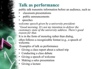 Talk as performance
public talk transmits information before an audience, such as
• classroom presentations
• public announcements
• speeches
welcome speech given by a university president:
“Good morning. It’s not my intention to deliver the
customary state of the university address. There’s good
reason for that.
It is in the form of monolog rather than dialog,
often follows a recognizable format (e.g., a speech of
welcome.
 Examples of talk as performance
• Giving a class report about a school trip
• Conducting a class debate
• Giving a speech of welcome
• Making a sales presentation
• Giving a lecture
 