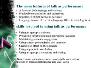 The main features of talk as performance
•   A focus on both message and audience
•   Predictable organization and sequencing
•   Importance of both form and accuracy
•   Language is more like written language Often in monolog form

skills involved in using talk as performance
•   Using an appropriate format
•   Presenting information in an appropriate sequence
•   Maintaining audience engagement
•   Using correct pronunciation and grammar
•   Creating an effect on the audience
•   Using appropriate vocabulary
•   Using an appropriate opening and closing

 Note : Some students are more comfortable with talk as
interaction than as performance and vice versa
 