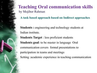 Teaching Oral communication skills
by Mojibor Rahman
 A task based approach based on Indirect approaches


 Students : engineering and technology students at
 Indian institute.
 Students Target : less proficient students
 Students goal: to be master in language Oral
 communication covers formal presentations to
 participation in teams and meetings
 Setting :academic experience in teaching communication
 