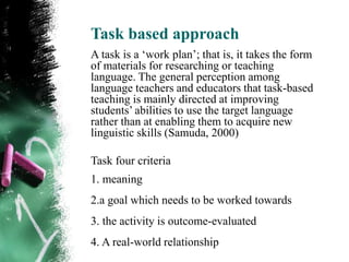 Task based approach
A task is a „work plan‟; that is, it takes the form
of materials for researching or teaching
language. The general perception among
language teachers and educators that task-based
teaching is mainly directed at improving
students‟ abilities to use the target language
rather than at enabling them to acquire new
linguistic skills (Samuda, 2000)

Task four criteria
1. meaning
2.a goal which needs to be worked towards
3. the activity is outcome-evaluated
4. A real-world relationship
 
