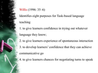 Willis (1996: 35–6)
Identifies eight purposes for Task-based language
teaching
1. to give learners confidence in trying out whatever
language they know;
2. to give learners experience of spontaneous interaction
3. to develop learners‟ confidence that they can achieve
communicative go
4. to give learners chances for negotiating turns to speak
 