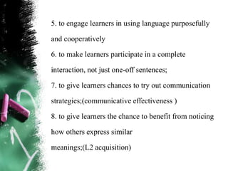 5. to engage learners in using language purposefully

and cooperatively

6. to make learners participate in a complete

interaction, not just one-off sentences;

7. to give learners chances to try out communication

strategies;(communicative effectiveness )

8. to give learners the chance to benefit from noticing

how others express similar

meanings;(L2 acquisition)
 