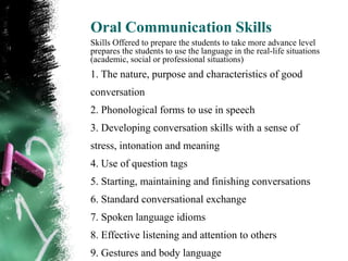 Oral Communication Skills
Skills Offered to prepare the students to take more advance level
prepares the students to use the language in the real-life situations
(academic, social or professional situations)
1. The nature, purpose and characteristics of good
conversation
2. Phonological forms to use in speech
3. Developing conversation skills with a sense of
stress, intonation and meaning
4. Use of question tags
5. Starting, maintaining and finishing conversations
6. Standard conversational exchange
7. Spoken language idioms
8. Effective listening and attention to others
9. Gestures and body language
 