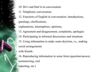 10. Do‟s and Don‟ts in conversation
11. Telephonic conversation
12. Functions of English in conversation: introductions,
greetings, clarifications,
explanations, interruptions, opinions,
13. Agreement and disagreement, complaints, apologies
14. Participating in informal discussions and situations
15. Using information to make some decision, i.e., making
social arrangements
with friends
16. Reproducing information in some form (question/answer,
summarizing, oral
reporting, etc.)
 