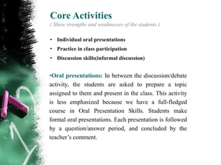 Core Activities
( Show strengths and weaknesses of the students )

• Individual oral presentations
• Practice in class participation
• Discussion skills(informal discussion)


•Oral presentations: In between the discussion/debate
activity, the students are asked to prepare a topic
assigned to them and present in the class. This activity
is less emphasized because we have a full-fledged
course in Oral Presentation Skills. Students make
formal oral presentations. Each presentation is followed
by a question/answer period, and concluded by the
teacher‟s comment.
 