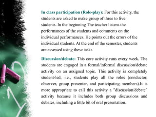 In class participation (Role-play): For this activity, the
students are asked to make group of three to five
students. In the beginning The teacher listens the
performances of the students and comments on the
individual performances. He points out the errors of the
individual students. At the end of the semester, students
are assessed using these tasks

Discussion/debate: This core activity runs every week. The
students are engaged in a formal/informal discussion/debate
activity on an assigned topic. This activity is completely
student-led, i.e., students play all the roles (conductor,
observer, group presenter, and participating members).It is
more appropriate to call this activity a "discussion/debate"
activity because it includes both group discussions and
debates, including a little bit of oral presentation.
 