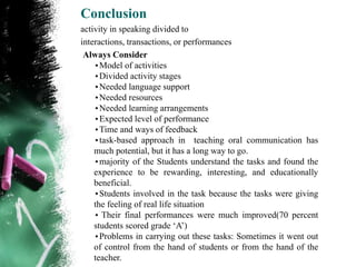 Conclusion
activity in speaking divided to
interactions, transactions, or performances
 Always Consider
    •Model of activities
    •Divided activity stages
    •Needed language support
    •Needed resources
    •Needed learning arrangements
    •Expected level of performance
    •Time and ways of feedback
    •task-based approach in teaching oral communication has
    much potential, but it has a long way to go.
    •majority of the Students understand the tasks and found the
    experience to be rewarding, interesting, and educationally
    beneficial.
    •Students involved in the task because the tasks were giving
    the feeling of real life situation
    • Their final performances were much improved(70 percent
    students scored grade „A‟)
    •Problems in carrying out these tasks: Sometimes it went out
    of control from the hand of students or from the hand of the
    teacher.
 
