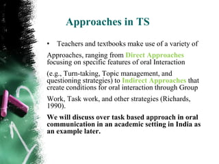 Approaches in TS
•   Teachers and textbooks make use of a variety of
Approaches, ranging from Direct Approaches
focusing on specific features of oral Interaction
(e.g., Turn-taking, Topic management, and
questioning strategies) to Indirect Approaches that
create conditions for oral interaction through Group
Work, Task work, and other strategies (Richards,
1990).
We will discuss over task based approach in oral
communication in an academic setting in India as
an example later.
 