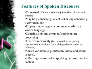 Features of Spoken Discourse
 •Composed of idea units (conjoined short phrases and
 clauses)
 •May be planned (e.g., a lecture) or unplanned (e.g.,
 a conversation)
 •Employs more vague or common words than
 written language
 •Contains slips and errors reflecting online
 processing
 •Involves reciprocity (i.e., interactions are jointly
 constructed)(A relation of mutual dependence, action or
 influence)
 •Shows variation (e.g., between formal and casual
 speech),
 •reflecting speaker roles, speaking purpose, and the
 context
 