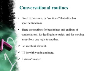 Conversational routines

• Fixed expressions, or “routines,” that often has
   specific functions

• There are routines for beginnings and endings of
   conversations, for leading into topics, and for moving
   away from one topic to another.

 Let me think about it.

 I‟ll be with you in a minute.

 It doesn‟t matter.
 
