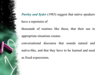 Pawley and Syder (1983) suggest that native speakers

have a repertoire of

thousands of routines like these, that their use in

appropriate situations creates

conversational discourse that sounds natural and

native-like, and that they have to be learned and used

as fixed expressions.
 