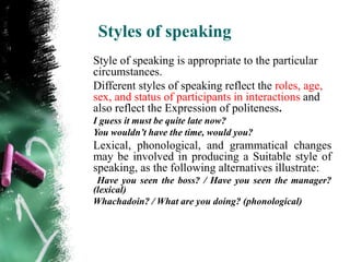Styles of speaking
Style of speaking is appropriate to the particular
circumstances.
Different styles of speaking reflect the roles, age,
sex, and status of participants in interactions and
also reflect the Expression of politeness.
I guess it must be quite late now?
You wouldn’t have the time, would you?
Lexical, phonological, and grammatical changes
may be involved in producing a Suitable style of
speaking, as the following alternatives illustrate:
 Have you seen the boss? / Have you seen the manager?
(lexical)
Whachadoin? / What are you doing? (phonological)
 