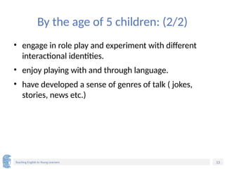 13
Teaching English to Young Learners
By the age of 5 children: (2/2)
• engage in role play and experiment with different
interactional identities.
• enjoy playing with and through language.
• have developed a sense of genres of talk ( jokes,
stories, news etc.)
 