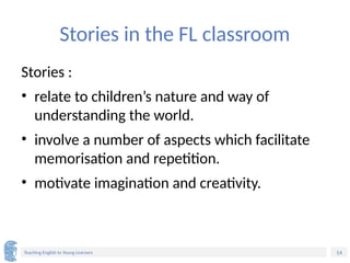 14
Teaching English to Young Learners
Stories in the FL classroom
Stories :
• relate to children’s nature and way of
understanding the world.
• involve a number of aspects which facilitate
memorisation and repetition.
• motivate imagination and creativity.
 
