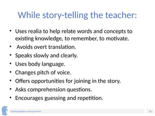 15
Teaching English to Young Learners
While story-telling the teacher:
• Uses realia to help relate words and concepts to
existing knowledge, to remember, to motivate.
• Avoids overt translation.
• Speaks slowly and clearly.
• Uses body language.
• Changes pitch of voice.
• Offers opportunities for joining in the story.
• Asks comprehension questions.
• Encourages guessing and repetition.
 