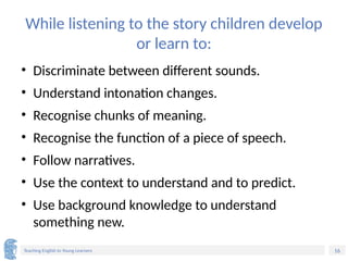 16
Teaching English to Young Learners
While listening to the story children develop
or learn to:
• Discriminate between different sounds.
• Understand intonation changes.
• Recognise chunks of meaning.
• Recognise the function of a piece of speech.
• Follow narratives.
• Use the context to understand and to predict.
• Use background knowledge to understand
something new.
 