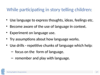17
Teaching English to Young Learners
While participating in story telling children:
• Use language to express thoughts, ideas, feelings etc.
• Become aware of the use of language in context.
• Experiment on language use.
• Try assumptions about how language works.
• Use drills - repetitive chunks of language which help:
– focus on the form of language.
– remember and play with language.
 