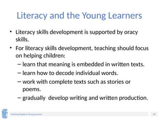 19
Teaching English to Young Learners
Literacy and the Young Learners
• Literacy skills development is supported by oracy
skills.
• For literacy skills development, teaching should focus
on helping children:
– learn that meaning is embedded in written texts.
– learn how to decode individual words.
– work with complete texts such as stories or
poems.
– gradually develop writing and written production.
 